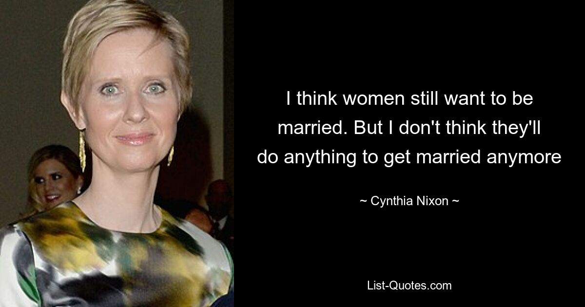 I think women still want to be married. But I don't think they'll do anything to get married anymore — © Cynthia Nixon