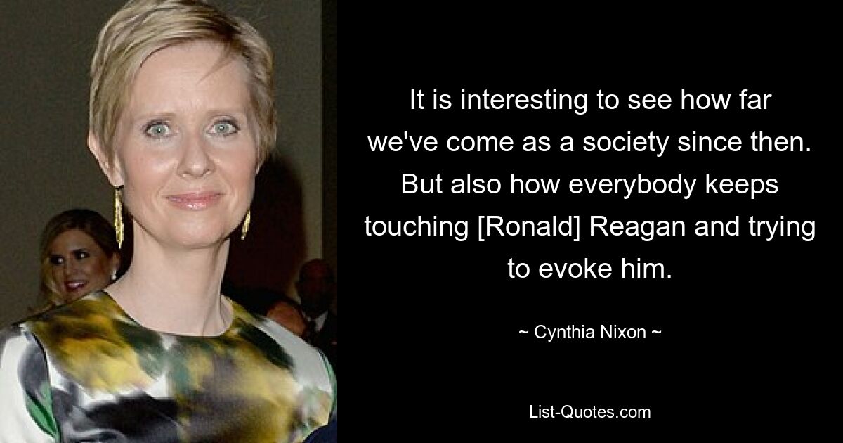 It is interesting to see how far we've come as a society since then. But also how everybody keeps touching [Ronald] Reagan and trying to evoke him. — © Cynthia Nixon