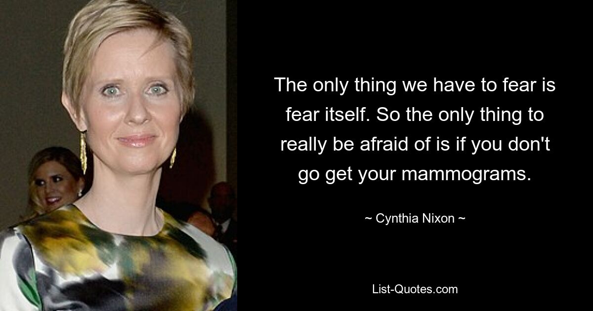 The only thing we have to fear is fear itself. So the only thing to really be afraid of is if you don't go get your mammograms. — © Cynthia Nixon