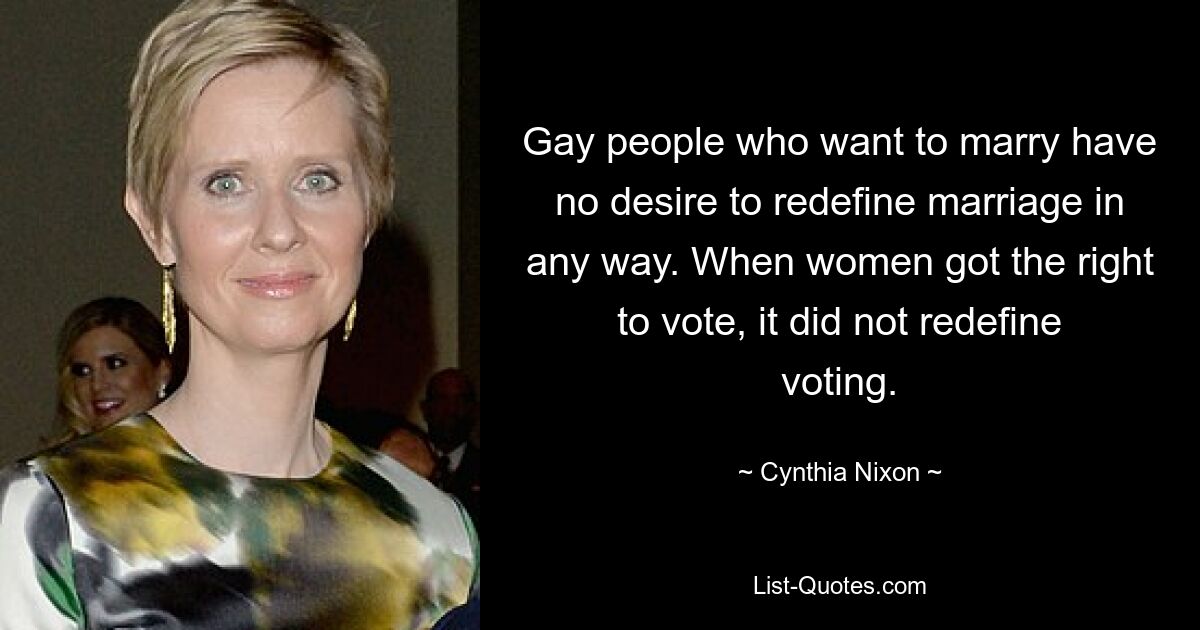 Gay people who want to marry have no desire to redefine marriage in any way. When women got the right to vote, it did not redefine voting. — © Cynthia Nixon