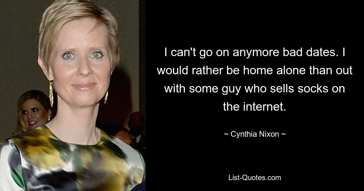 I can't go on anymore bad dates. I would rather be home alone than out with some guy who sells socks on the internet. — © Cynthia Nixon