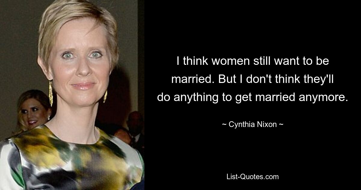 I think women still want to be married. But I don't think they'll do anything to get married anymore. — © Cynthia Nixon