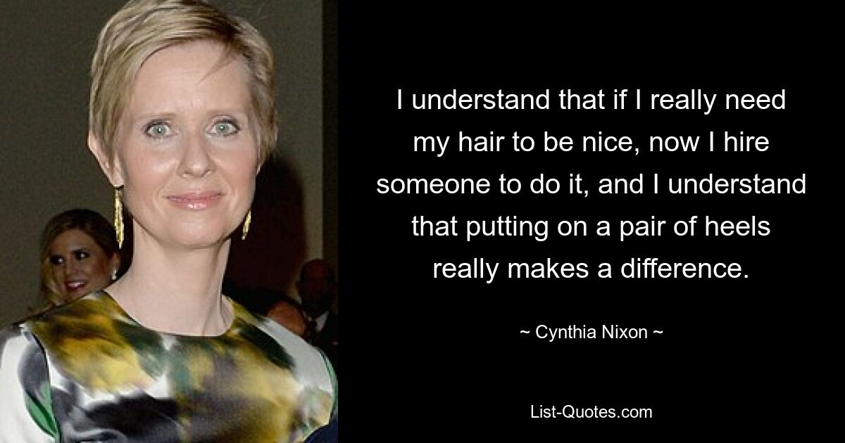 I understand that if I really need my hair to be nice, now I hire someone to do it, and I understand that putting on a pair of heels really makes a difference. — © Cynthia Nixon