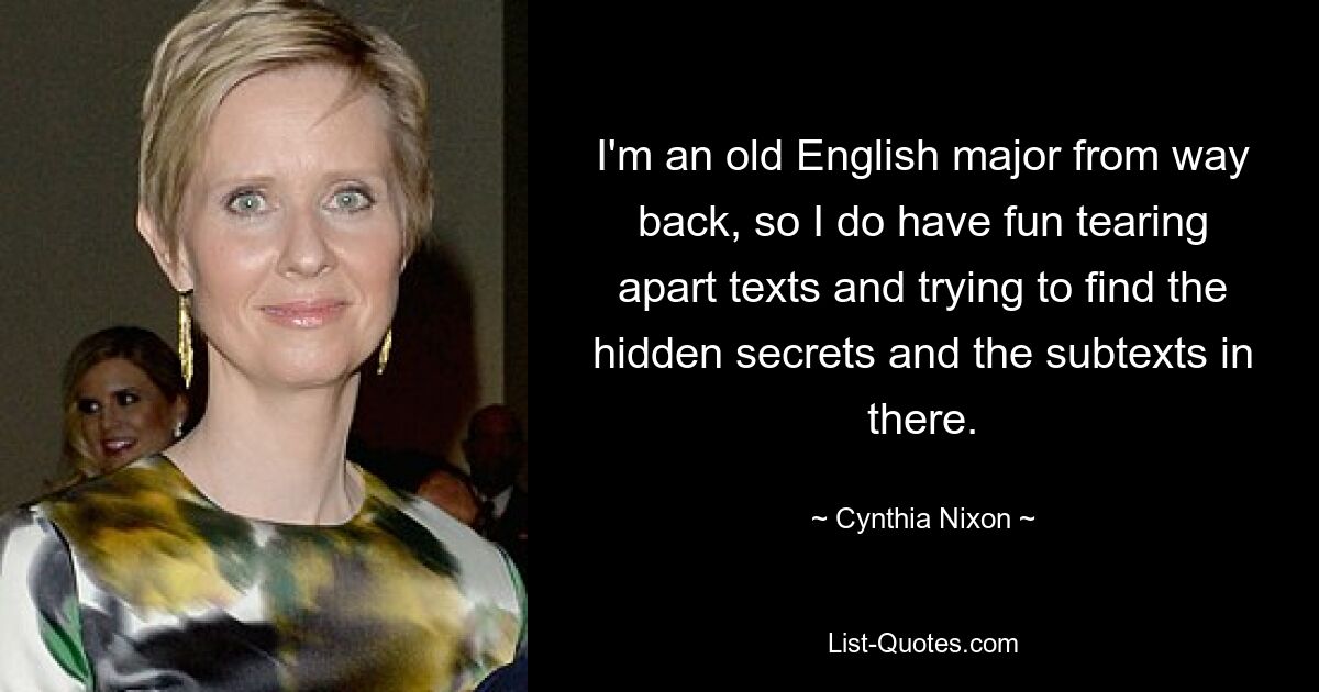 I'm an old English major from way back, so I do have fun tearing apart texts and trying to find the hidden secrets and the subtexts in there. — © Cynthia Nixon