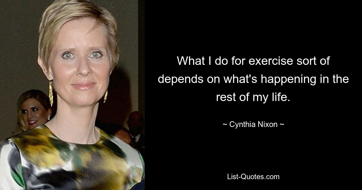 What I do for exercise sort of depends on what's happening in the rest of my life. — © Cynthia Nixon