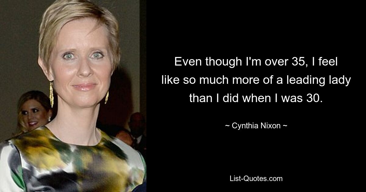 Even though I'm over 35, I feel like so much more of a leading lady than I did when I was 30. — © Cynthia Nixon