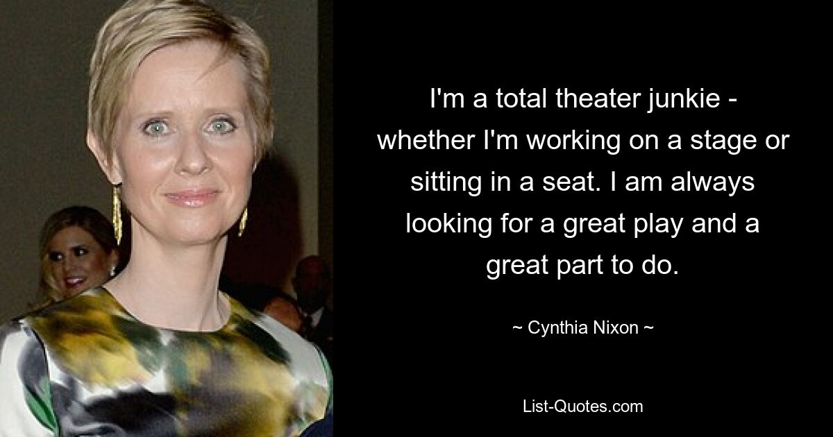 I'm a total theater junkie - whether I'm working on a stage or sitting in a seat. I am always looking for a great play and a great part to do. — © Cynthia Nixon