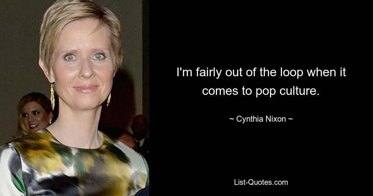 I'm fairly out of the loop when it comes to pop culture. — © Cynthia Nixon