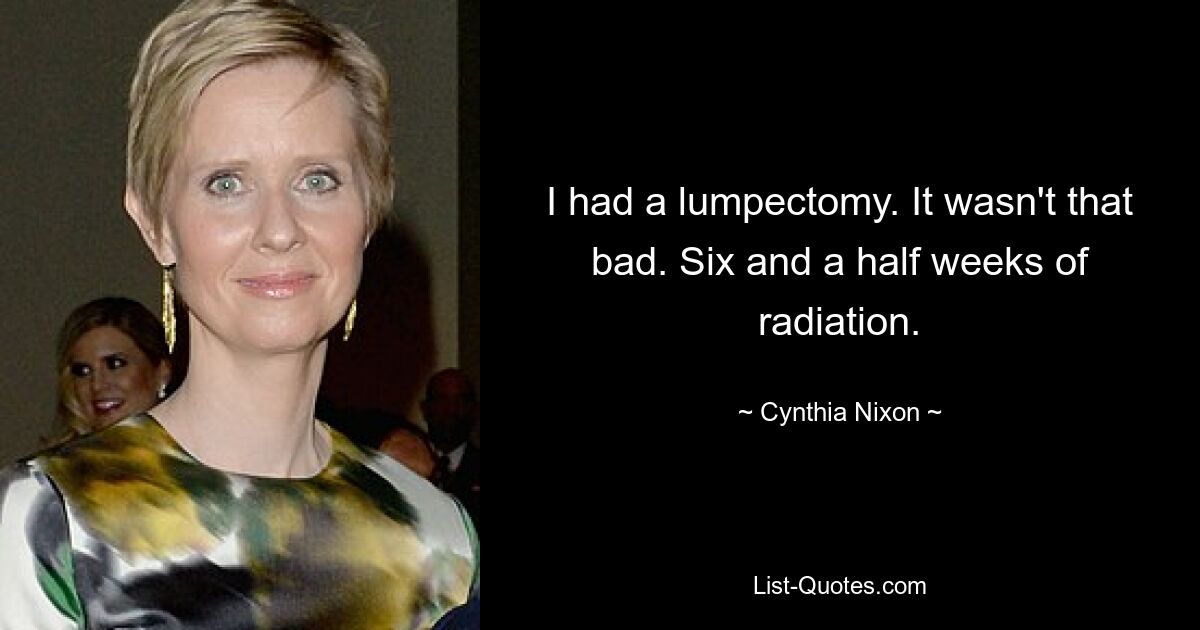 I had a lumpectomy. It wasn't that bad. Six and a half weeks of radiation. — © Cynthia Nixon