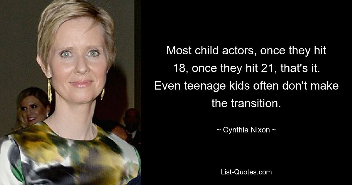 Most child actors, once they hit 18, once they hit 21, that's it. Even teenage kids often don't make the transition. — © Cynthia Nixon