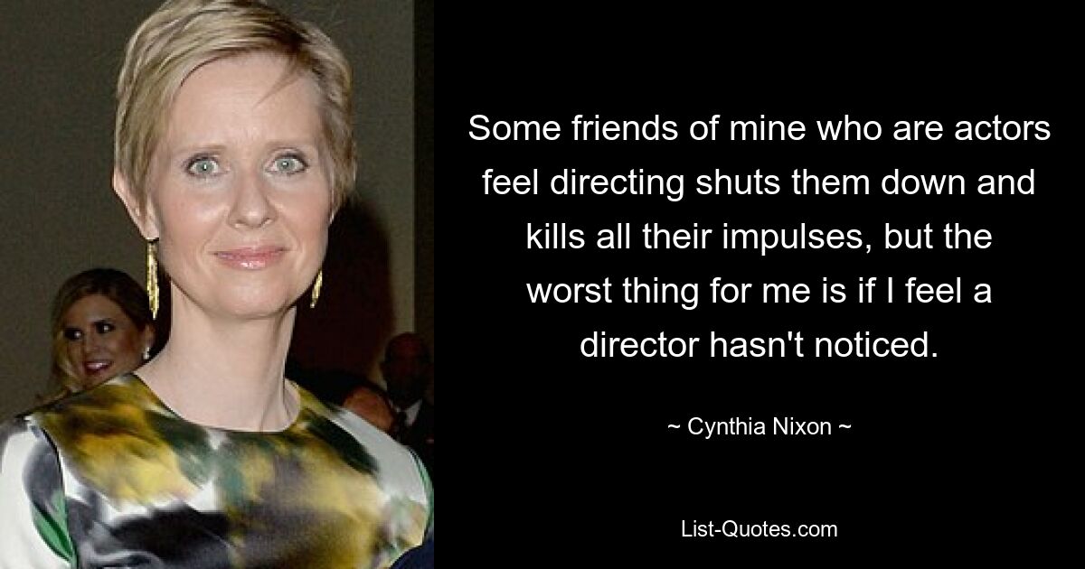 Some friends of mine who are actors feel directing shuts them down and kills all their impulses, but the worst thing for me is if I feel a director hasn't noticed. — © Cynthia Nixon