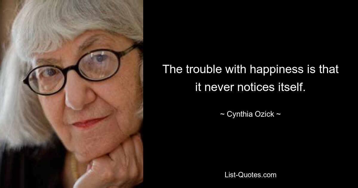 The trouble with happiness is that it never notices itself. — © Cynthia Ozick