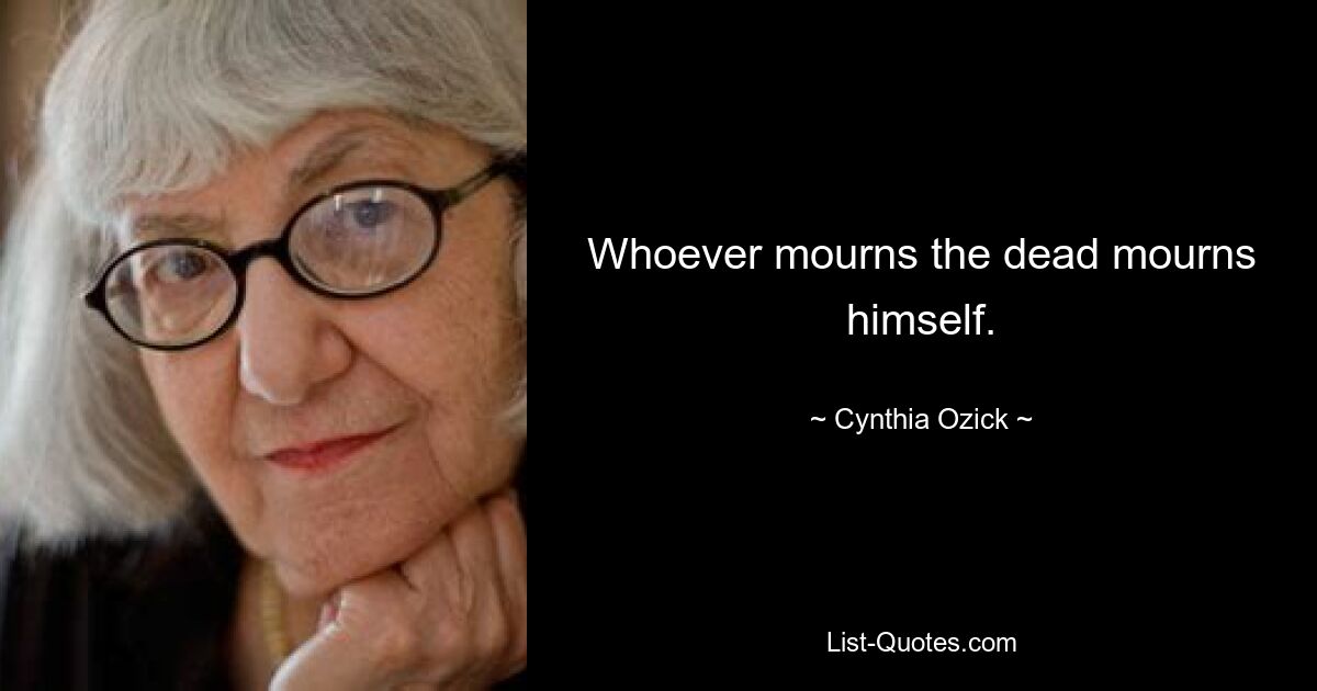 Whoever mourns the dead mourns himself. — © Cynthia Ozick