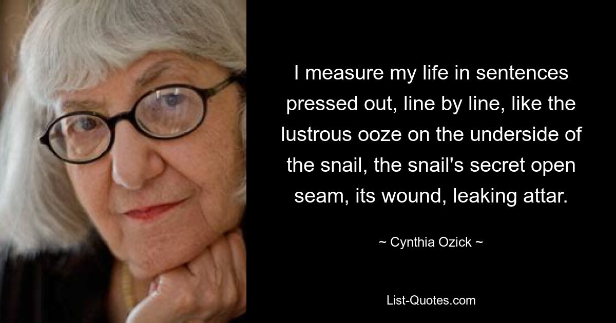 I measure my life in sentences pressed out, line by line, like the lustrous ooze on the underside of the snail, the snail's secret open seam, its wound, leaking attar. — © Cynthia Ozick