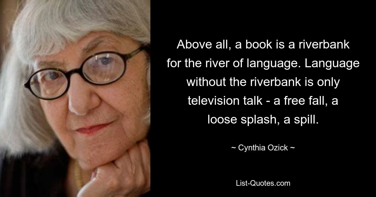 Above all, a book is a riverbank for the river of language. Language without the riverbank is only television talk - a free fall, a loose splash, a spill. — © Cynthia Ozick