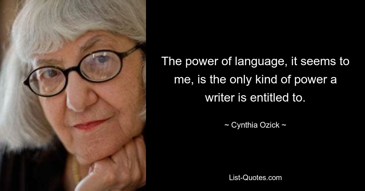 The power of language, it seems to me, is the only kind of power a writer is entitled to. — © Cynthia Ozick