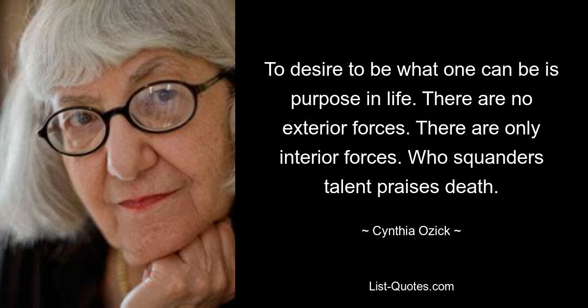 To desire to be what one can be is purpose in life. There are no exterior forces. There are only interior forces. Who squanders talent praises death. — © Cynthia Ozick