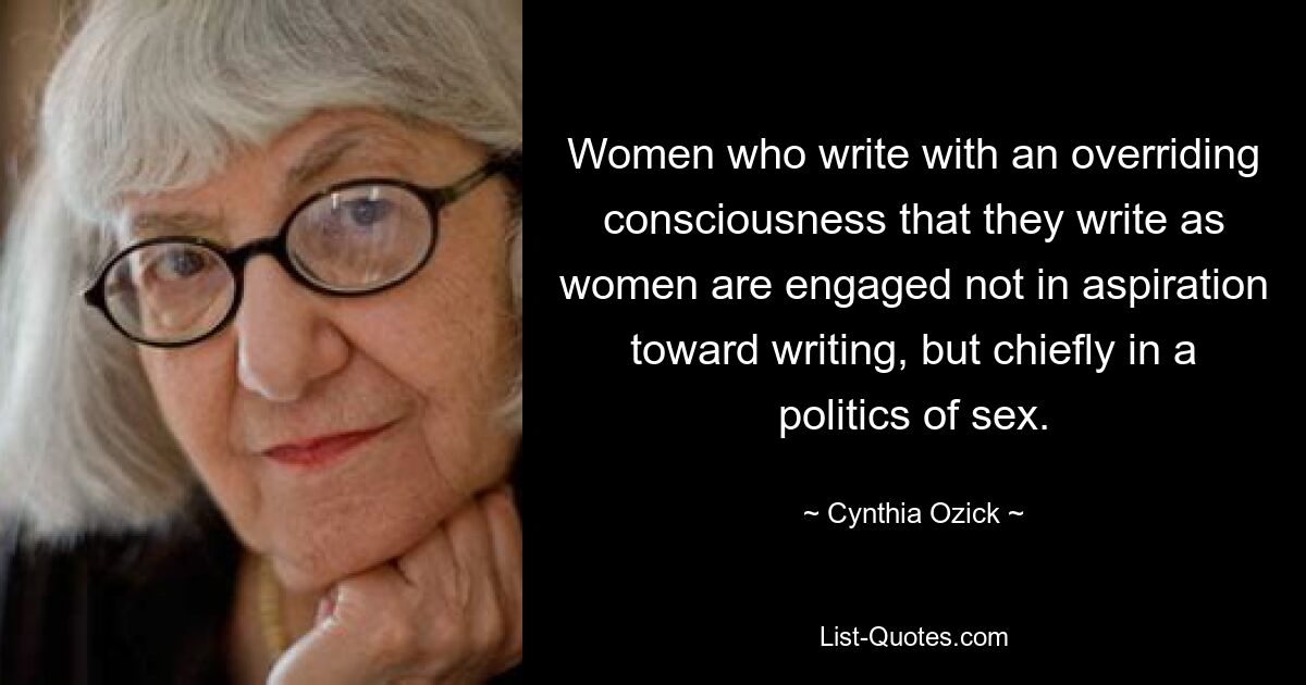 Women who write with an overriding consciousness that they write as women are engaged not in aspiration toward writing, but chiefly in a politics of sex. — © Cynthia Ozick