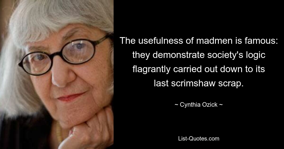 The usefulness of madmen is famous: they demonstrate society's logic flagrantly carried out down to its last scrimshaw scrap. — © Cynthia Ozick