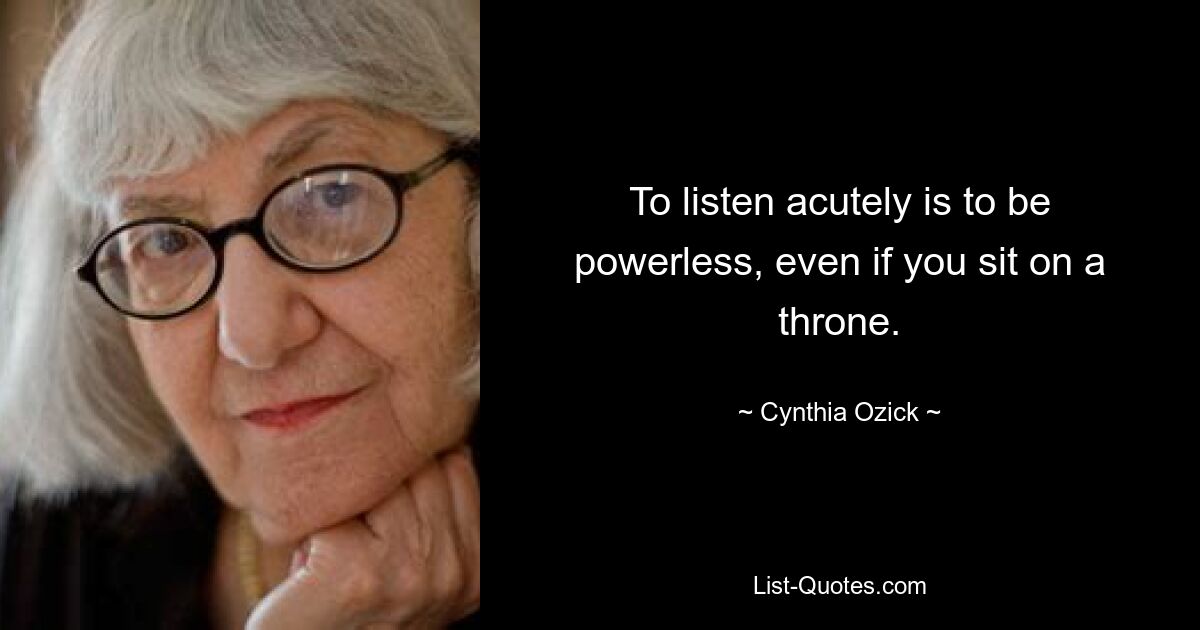 To listen acutely is to be powerless, even if you sit on a throne. — © Cynthia Ozick