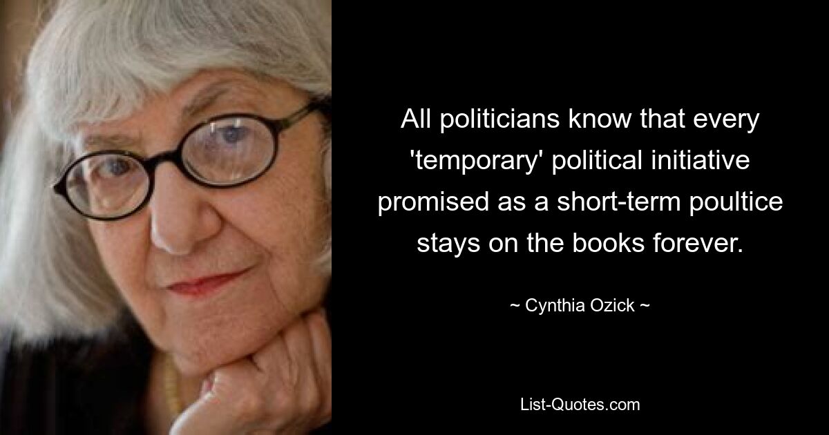 All politicians know that every 'temporary' political initiative promised as a short-term poultice stays on the books forever. — © Cynthia Ozick