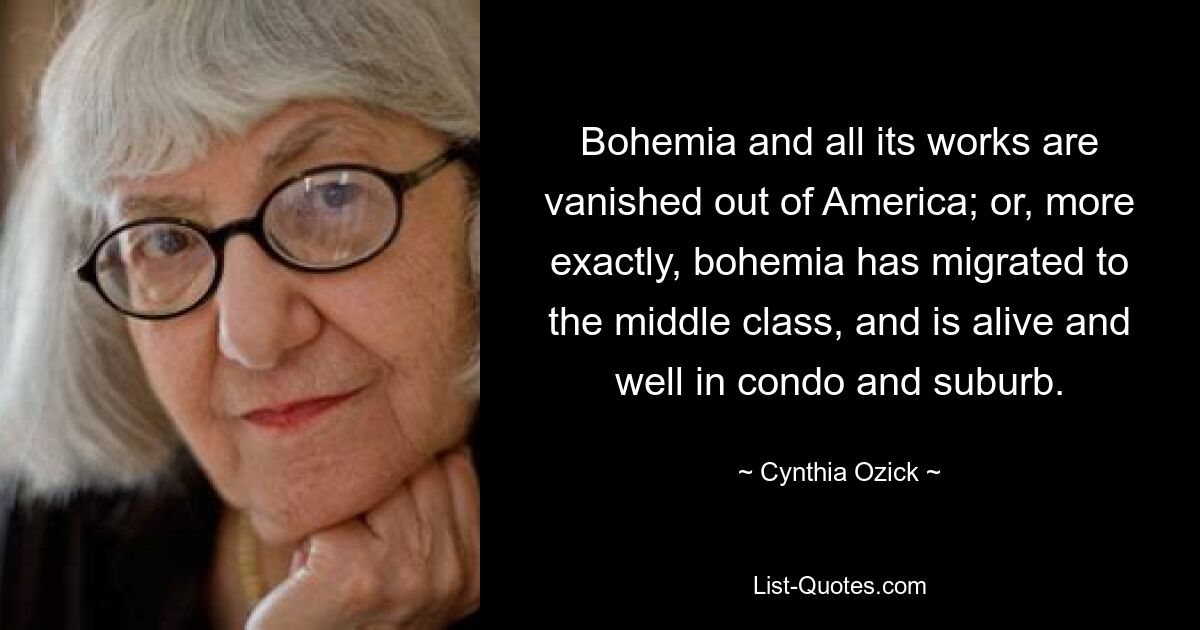 Bohemia and all its works are vanished out of America; or, more exactly, bohemia has migrated to the middle class, and is alive and well in condo and suburb. — © Cynthia Ozick