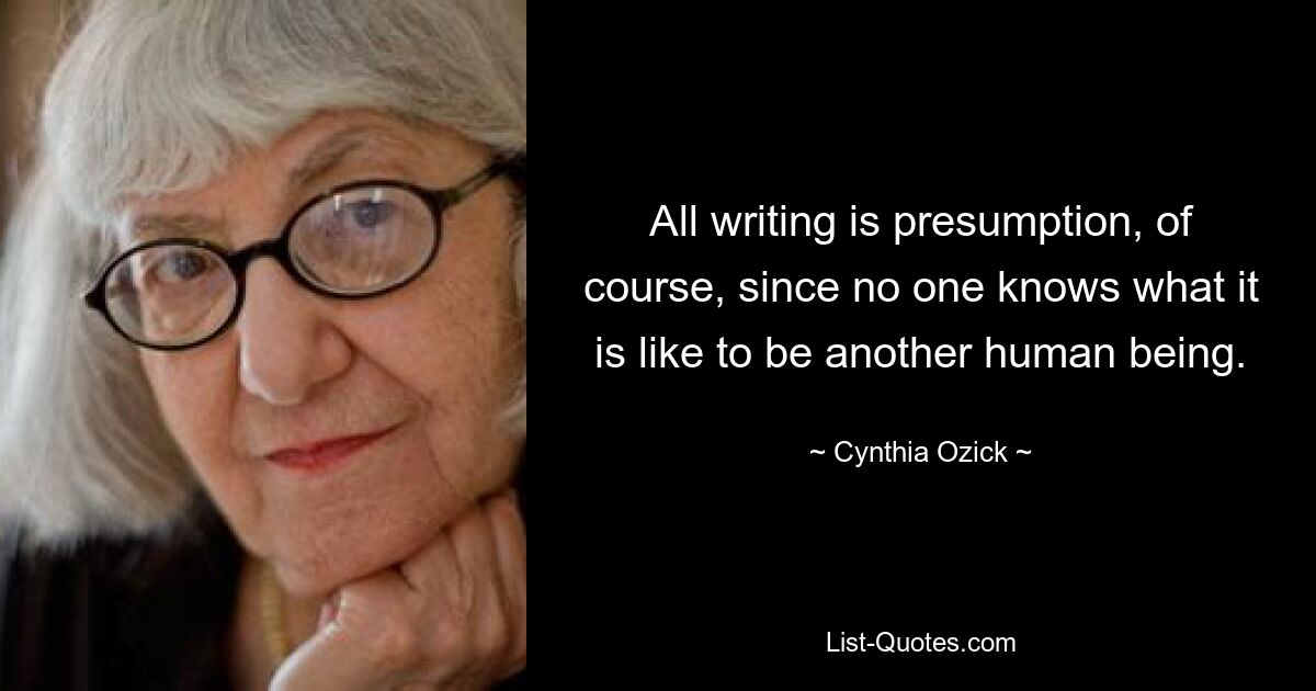 All writing is presumption, of course, since no one knows what it is like to be another human being. — © Cynthia Ozick