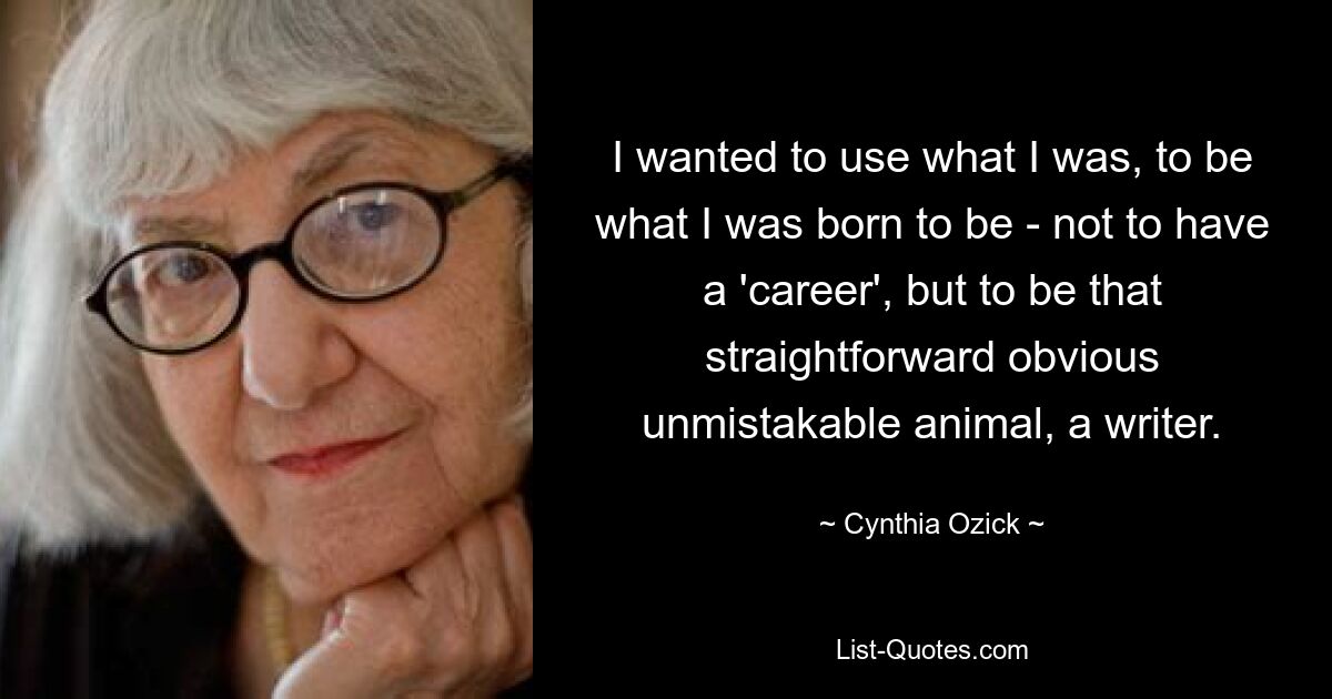 I wanted to use what I was, to be what I was born to be - not to have a 'career', but to be that straightforward obvious unmistakable animal, a writer. — © Cynthia Ozick