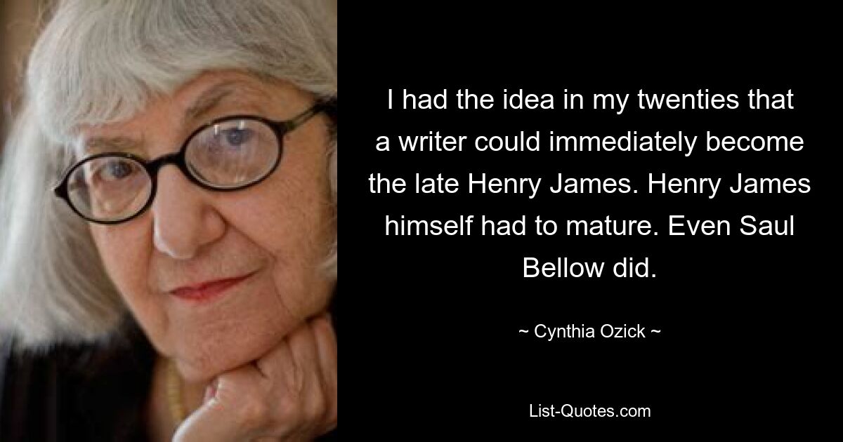 I had the idea in my twenties that a writer could immediately become the late Henry James. Henry James himself had to mature. Even Saul Bellow did. — © Cynthia Ozick