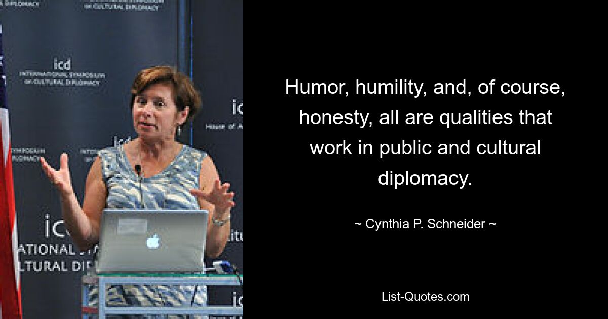 Humor, humility, and, of course, honesty, all are qualities that work in public and cultural diplomacy. — © Cynthia P. Schneider