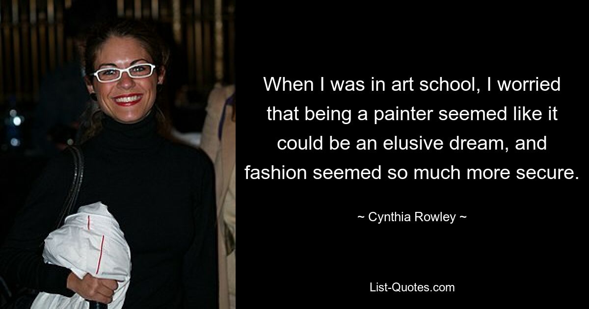 When I was in art school, I worried that being a painter seemed like it could be an elusive dream, and fashion seemed so much more secure. — © Cynthia Rowley