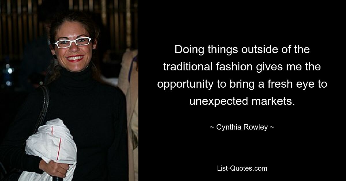 Doing things outside of the traditional fashion gives me the opportunity to bring a fresh eye to unexpected markets. — © Cynthia Rowley