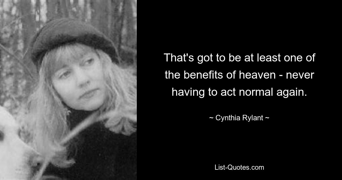 That's got to be at least one of the benefits of heaven - never having to act normal again. — © Cynthia Rylant