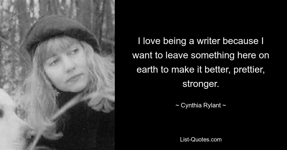 I love being a writer because I want to leave something here on earth to make it better, prettier, stronger. — © Cynthia Rylant