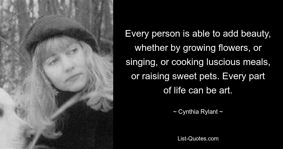 Every person is able to add beauty, whether by growing flowers, or singing, or cooking luscious meals, or raising sweet pets. Every part of life can be art. — © Cynthia Rylant