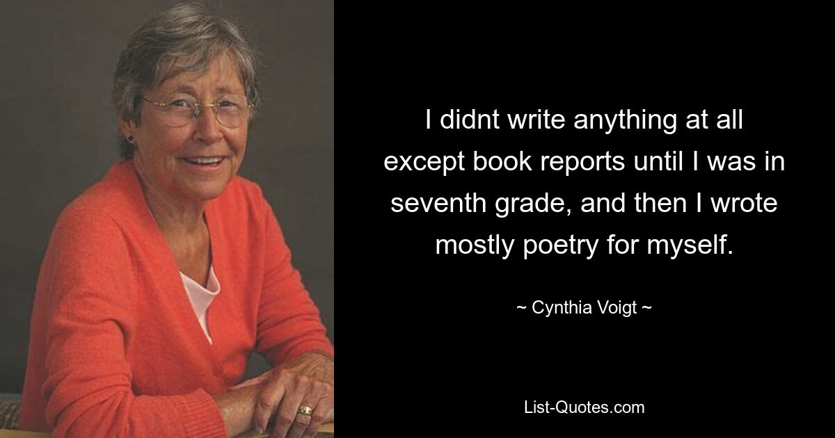 I didnt write anything at all except book reports until I was in seventh grade, and then I wrote mostly poetry for myself. — © Cynthia Voigt