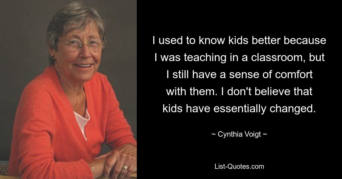 I used to know kids better because I was teaching in a classroom, but I still have a sense of comfort with them. I don't believe that kids have essentially changed. — © Cynthia Voigt