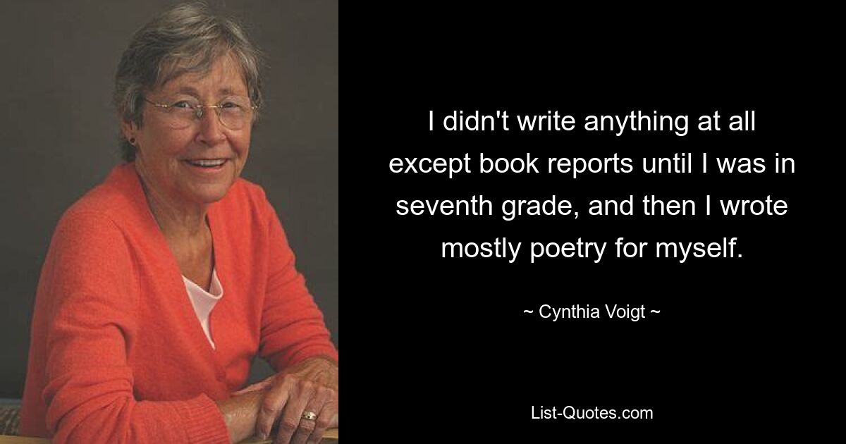 I didn't write anything at all except book reports until I was in seventh grade, and then I wrote mostly poetry for myself. — © Cynthia Voigt