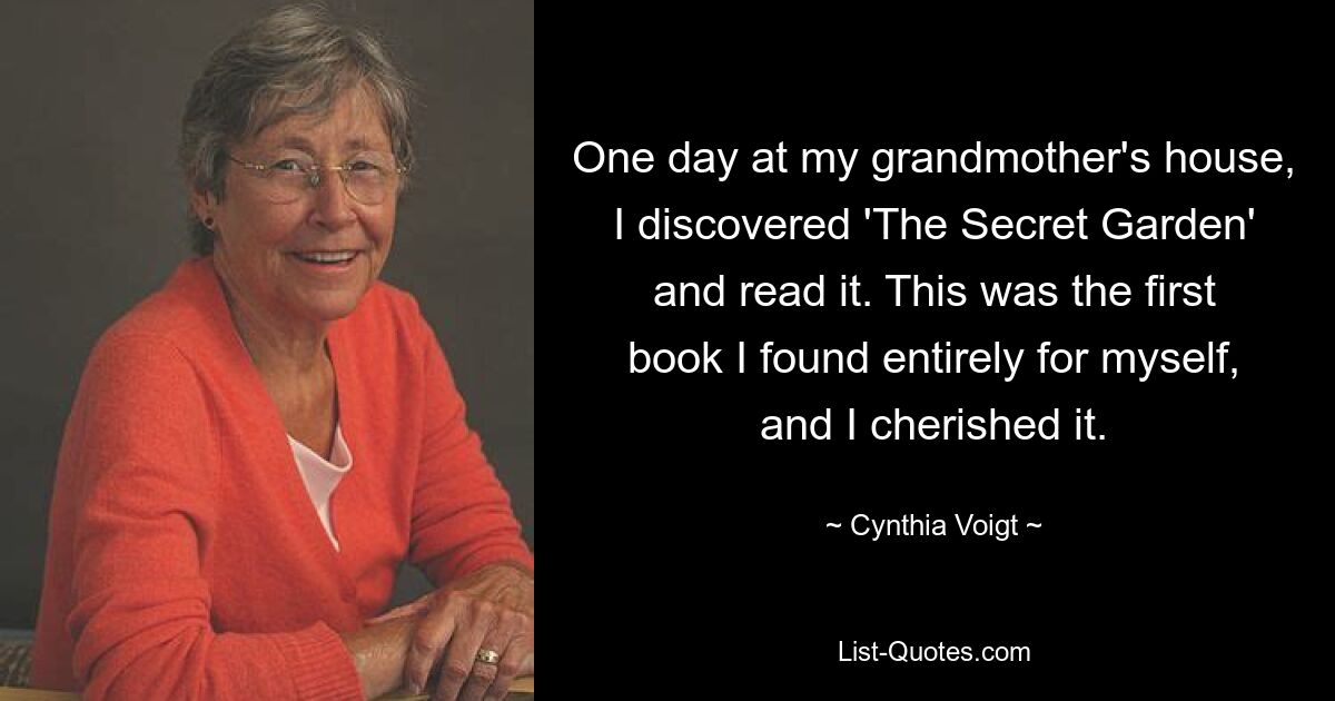 One day at my grandmother's house, I discovered 'The Secret Garden' and read it. This was the first book I found entirely for myself, and I cherished it. — © Cynthia Voigt