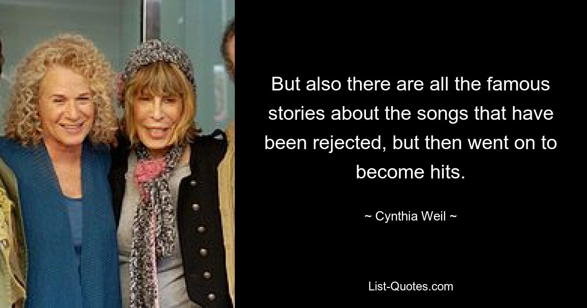 But also there are all the famous stories about the songs that have been rejected, but then went on to become hits. — © Cynthia Weil