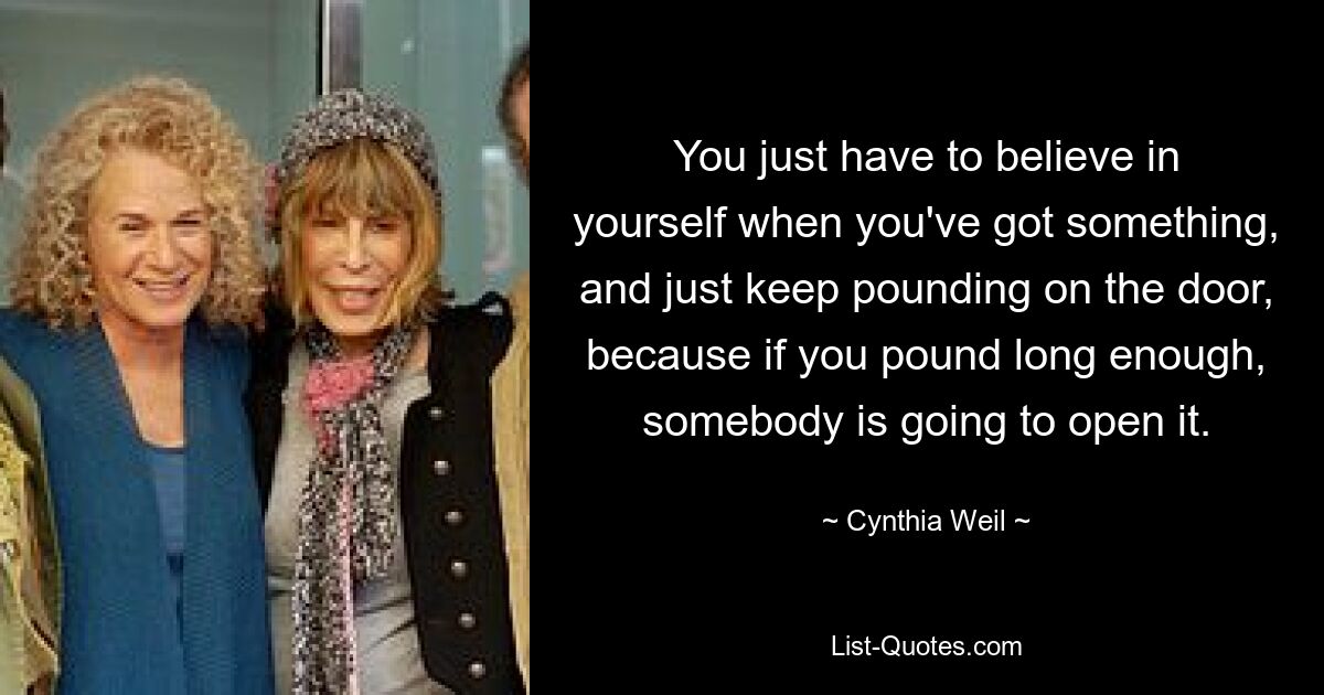 You just have to believe in yourself when you've got something, and just keep pounding on the door, because if you pound long enough, somebody is going to open it. — © Cynthia Weil