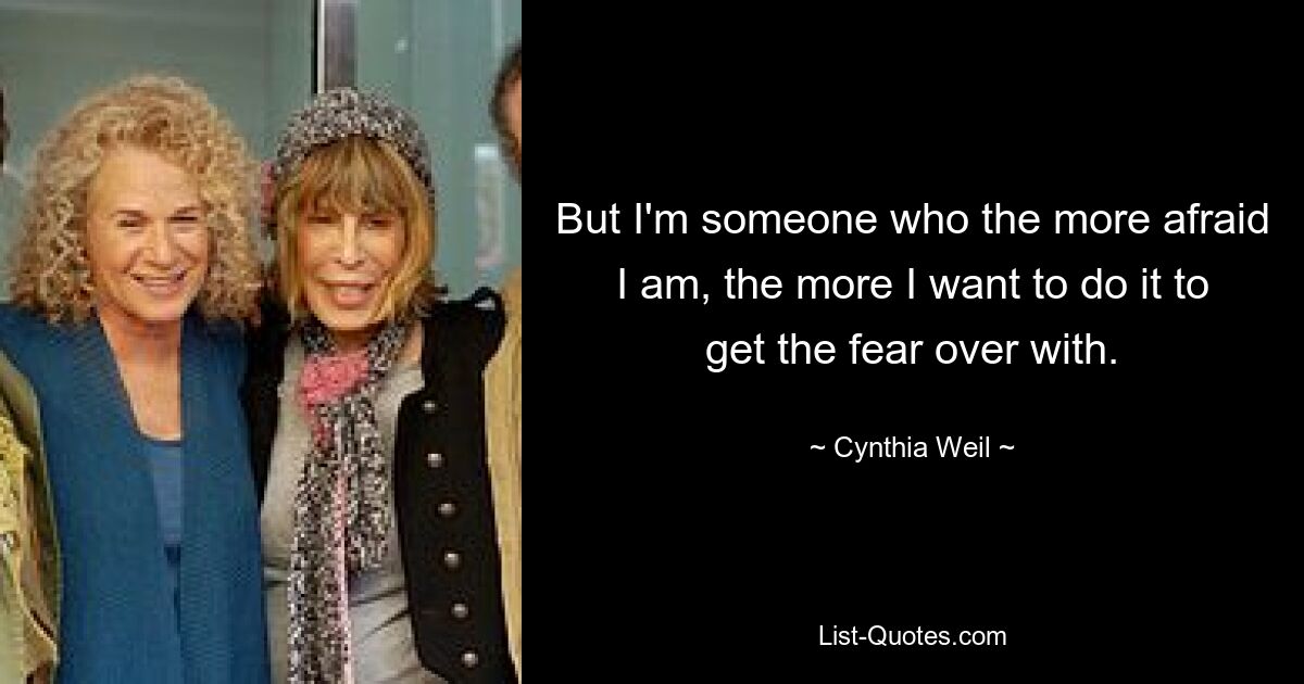 But I'm someone who the more afraid I am, the more I want to do it to get the fear over with. — © Cynthia Weil