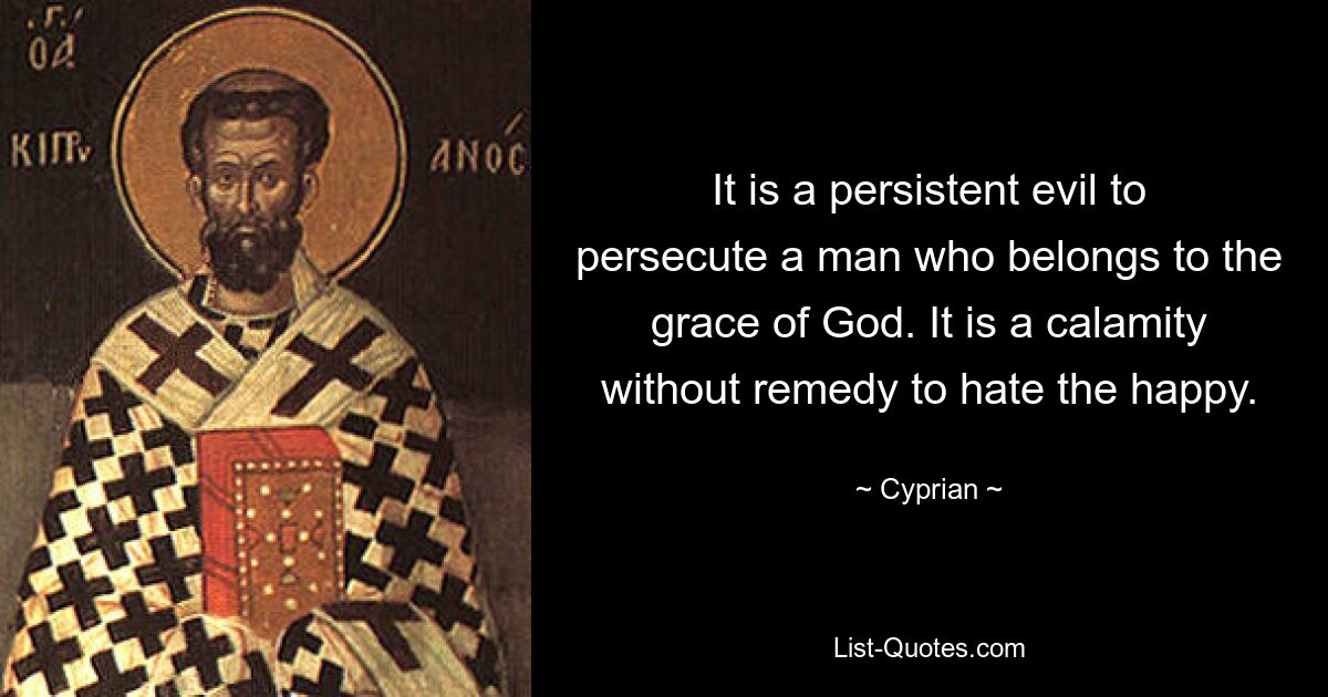 It is a persistent evil to persecute a man who belongs to the grace of God. It is a calamity without remedy to hate the happy. — © Cyprian