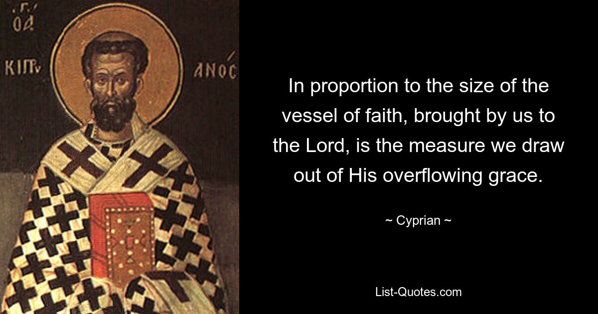 In proportion to the size of the vessel of faith, brought by us to the Lord, is the measure we draw out of His overflowing grace. — © Cyprian