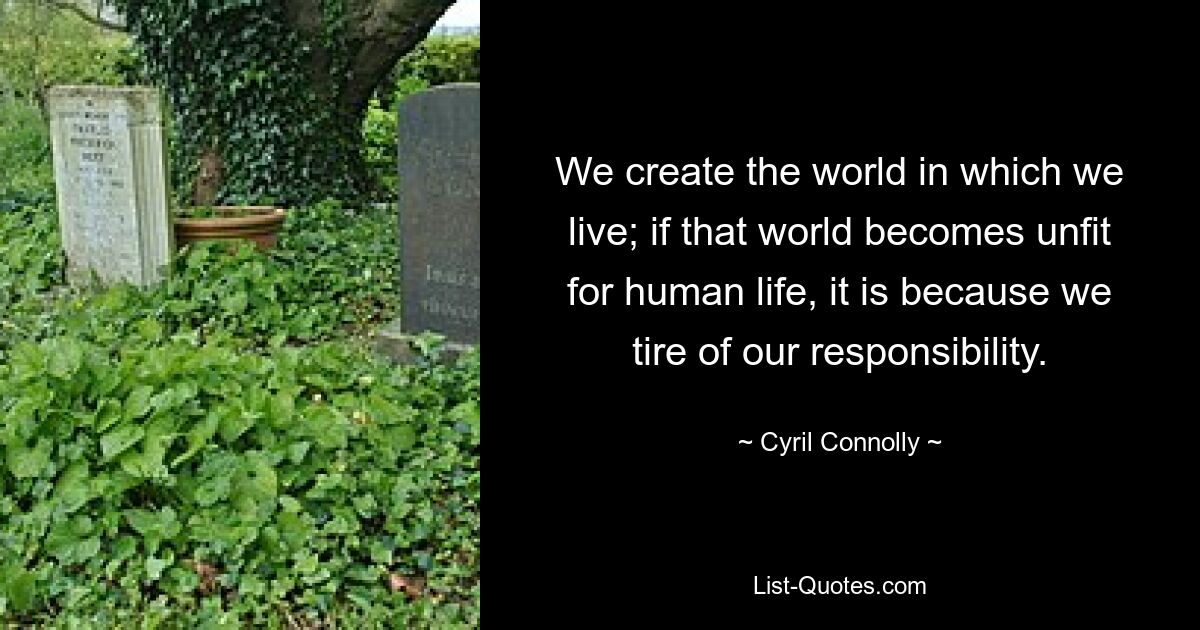 We create the world in which we live; if that world becomes unfit for human life, it is because we tire of our responsibility. — © Cyril Connolly