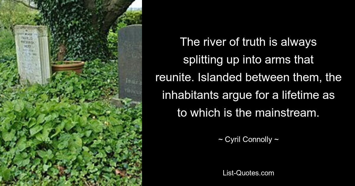 The river of truth is always splitting up into arms that reunite. Islanded between them, the inhabitants argue for a lifetime as to which is the mainstream. — © Cyril Connolly