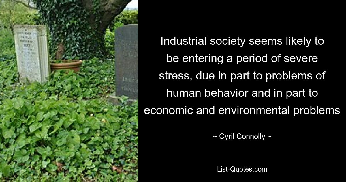 Industrial society seems likely to be entering a period of severe stress, due in part to problems of human behavior and in part to economic and environmental problems — © Cyril Connolly