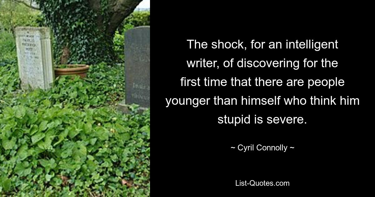 The shock, for an intelligent writer, of discovering for the first time that there are people younger than himself who think him stupid is severe. — © Cyril Connolly