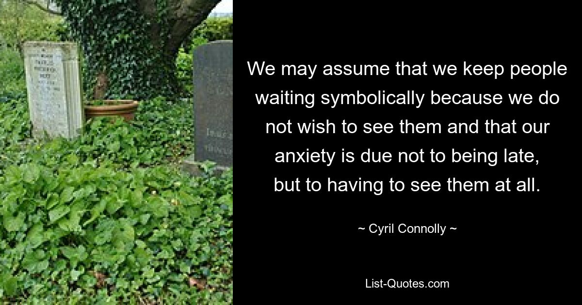 We may assume that we keep people waiting symbolically because we do not wish to see them and that our anxiety is due not to being late, but to having to see them at all. — © Cyril Connolly