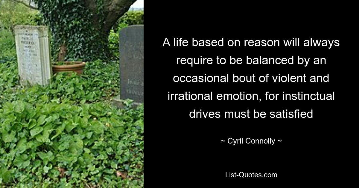 A life based on reason will always require to be balanced by an occasional bout of violent and irrational emotion, for instinctual drives must be satisfied — © Cyril Connolly